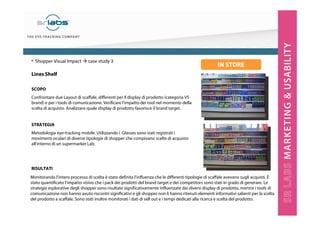 Lines Shelf
SCOPO
Confrontare due Layout di scaffale, differenti per il display di prodotto (categoria VS
brand) e per i tools di comunicazione. Verificare l’impatto dei tool nel momento della
scelta di acquisto. Analizzare quale display di prodotto favorisce il brand target.
STRATEGIA
Metodologia eye-tracking mobile. Utilizzando i Glasses sono stati registrati i
movimenti oculari di diverse tipologie di shopper che compivano scelte di acquisto
all’interno di un supermarket Lab.
RISULTATI
• Shopper Visual Impact case study 3
Monitorando l’intero processo di scelta è stato definita l’influenza che le differenti tipologie di scaffale avevano sugli acquisti. È
stato quantificato l’impatto visivo che i pack dei prodotti del brand target e dei competitors sono stati in grado di generare. Le
strategie esplorative degli shopper sono risultate significativamente influenzate dai diversi display di prodotto, mentre i tools di
comunicazione non hanno avuto riscontri significativi e gli shopper non li hanno ritenuti elementi informativi salienti per la scelta
del prodotto a scaffale. Sono stati inoltre monitorati i dati di sell out e i tempi dedicati alla ricerca e scelta del prodotto.
IN STORE
 