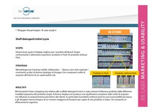 Monitorando l’intero shopping trip relativo allo scaffale detergenti intimi, è stata stimata l’influenza prodotta dalla differente
modalità espositiva del prodotto target. Il diverso display non produce una significativa variazione sulle scelte di acquisto
ma influenza il comportamento percettivo del cliente. In particolare il prodotto without pack ha una riconoscibilità più bassa
e gli shoppers hanno bisogno di un numero maggiore di fissazioni per capire di che prodotto si tratta. Ciò comporta un
affaticamento cognitivo.
Shelf detergenti intimi Lycia
SCOPO
Determinare qual è il display migliore per i prodotti del Brand Target,
confrontando 2 alternative espositive: prodotto in Pack VS prodotto without
Pack.
STRATEGIA
Metodologia eye-tracking mobile. Utilizzando i Glasses sono stati registrati i
movimenti oculari di diverse tipologie di shopper che compivano scelte di
acquisto all’interno di un supermarket Lab.
RISULTATI
• Shopper Visual Impact case study 4
Prodotto in Pack Prodotto without Pack
IN STORE
 