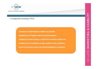 - CONSENTE UN RISPARMIO DI TEMPO E DI DENARO
- CONSENTE DI OTTENERE I RISULTATI RAPIDAMENTE
- CONSENTE DI ANALIZZARE LA CREATIVITA’ IN MODO OGGETTIVO
- FORNISCE DATI DI GRANDE VALORE AGGIUNTO PER LA RICERCA
- PUNTO DI PARTENZA PER ALTRI APPROFONDIMENTI DI RICERCA
• I vantaggi della metodologia PLUS
 