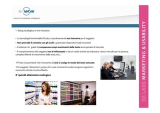 • La tecnologia fornita dalla SR Labs, è assolutamente non intrusiva per il soggetto
• Non prevede il contatto con gli occhi o particolari dispositivi head-mounted
• Il sistema è in grado di compensare ampi movimenti della testa senza perdere il tracciato
• Il comportamento del soggetto non è influenzato in alcun modo (niente da indossare, nessun vincolo per la postura,
completa libertà di movimento della testa, etc.).
• Setup ecologico e non invasivo
Tutto ciò permette che il momento di test si svolga in modo del tutto naturale.
Il soggetto “dimentica” presto che i suoi movimenti oculari vengono registrati e
osserva lo stimolo in piena libertà.
E’ quindi altamente ecologico
 