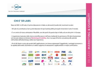2
Nata nel 2001, la SR Labs è il primo laboratorio in Italia on-demand di analisi dei movimenti oculari.
- SR Labs ha contribuito al set-up dei laboratori di eye-tracking delle principali Università in tutto il mondo.
- E’ un centro di ricerca attrezzato e flessibile, uno dei pochi di questo tipo in Italia, ed uno dei primi in Europa.
- L’esperienza maturata nella ricerca scientifica pura e nell’area mediacale ha permesso a SR Labs di presentare
sul mercato italiano la divisione Marketing & Usability, che si occupa di fornire consulenza alle aziende
nell’ambito dell’advertising e della User Experience.
- Più di 40 clienti si sono già avvalsi dell’ applicazione e ne hanno apprezzato l’oggettività, i vantaggi economici e
la rapidità dell’analisi, facendone un valido supporto di valutazione e applicandolo in modo continuativo.
CHI E’ SR LABS
 