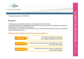 Che cosa è?
- Monitoraggio ed analisi della percezione e della esplorazione di un ambiente.
- Valutazione approfondita e dettagliata di come l’utente-consumatore si muove nell’ambiente e misurazione
dell’esperienza visiva, esplorativa ed interattiva.
- Monitoraggio e analisi del consumer behaviour (visivo e non) e delle diverse fasi del processo di decisione che
portano alla scelta di acquisto.
[scaffali riprodotti, scaffali reali, corsie di supermercati, vetrine, etc...]
Evidenziare e rimuovere le criticità che ostacolano e
disorientano lo shopper
Valutare fra diversi layout quale è il più indicato per il brand
prima dell’ allestimento
Confrontare la performance del brand
con i maggiori competitors sul mercato
Benchmark
Test su prototipi
Test diagnostico
• Shopper Visual Impact CHE COS’E’
 