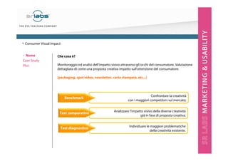 Che cosa è?
Monitoraggio ed analisi dell’impatto visivo attraverso gli occhi del consumatore. Valutazione
dettagliata di come una proposta creativa impatta sull’attenzione del consumatore.
[packaging, spot video, newsletter, carta stampata, etc...]
Confrontare la creatività
con i maggiori competitors sul mercato;
Analizzare l’impatto visivo della diverse creatività
già in fase di proposta creativa;
Individuare le maggiori problematiche
della creatività esistente.
‣ Nome
Case Study
Plus
Benchmark
Test comparativo
Test diagnostico
• Consumer Visual Impact
 