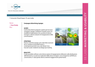 Campagna Advertising Liquigas
SCOPO
Confrontare diverse proposte creative per la nuova
campagna Liquigas. Analizzare l’impatto visivo e la
modalità di esplorazione che suscitano le diverse
immagini e diverse soluzioni di impaginazione della
comunicazione.
STRATEGIA
Diverse creatività Liquigas sono state fatte osservare
ad un campione di possibili fruitori e
contemporaneamente sono stati rilevati i loro
tracciati oculari mediante tecnologia eye-tracking.
RISULTATI
Nome
‣ Case Study
Plus
È stato possibile verificare come diverse ipotesi di impaginazione influissero sulla distribuzione
dell’attenzione e sui percorsi esplorativi della stessa immagine, e di conseguenza sull’efficacia
comunicativa. E’ stata quindi celta la creatività maggiormente performante.
• Consumer Visual Impact case study
 