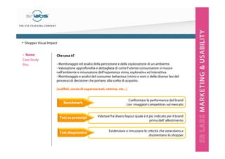 ‣ Nome
Case Study
Plus
Che cosa è?
- Monitoraggio ed analisi della percezione e della esplorazione di un ambiente.
- Valutazione approfondita e dettagliata di come l’utente-consumatore si muove
nell’ambiente e misurazione dell’esperienza visiva, esplorativa ed interattiva.
- Monitoraggio e analisi del consumer behaviour (visivo e non) e delle diverse fasi del
processo di decisione che portano alla scelta di acquisto.
[scaffali, corsie di supermercati, vetrine, etc...]
Evidenziare e rimuovere le criticità che ostacolano e
disorientano lo shopper
Valutare fra diversi layout quale è il più indicato per il brand
prima dell’ allestimento
Confrontare la performance del brand
con i maggiori competitors sul mercato
Benchmark
Test su prototipi
Test diagnostico
• Shopper Visual Impact
 