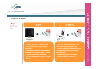 - Campione numeroso e rappresentativo
- Randomizzazione e variazione rapida
dello stimolo
- Analisi della performance di diversi display
di prodotto, con confronto diretto e preciso
- Layout di scaffale anche prototipale
- Alto controllo dell’intero processo di ricerca
- Velocità
- Processo di esplorazione e scelta con la
migliore approssimazione alla realtà
- Consumer behaviour nella sua complessità
- Output qualitativi sul comportamento
del consumatore
- Ambientazione reale e non artefatta
- Stima dell’influenza del contesto
IN LAB IN STORE
• Shopper Visual Impact
‣ Nome
Case Study
Plus
 