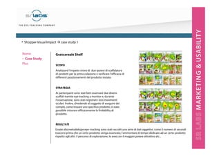 Grancereale Shelf
SCOPO
Analizzare l’impatto visivo di due ipotesi di scaffalatura
di prodotti per la prima colazione e verificare l’efficacia di
differenti posizionamenti del prodotto testato.
STRATEGIA
Ai partecipanti sono stati fatti osservare due diversi
scaffali tramite eye-tracking a monitor e, durante
l’osservazione, sono stati registrati i loro movimenti
oculari. Inoltre, chiedendo al soggetto di eseguire dei
compiti, come trovare uno specifico prodotto, è stato
possibile misurare efficacemente la findability di
prodotto.
RISULTATI
• Shopper Visual Impact case study 1
Grazie alla metodologie eye- tracking sono stati raccolti una serie di dati oggettivi, come il numero di secondi
trascorsi prima che un certo prodotto venga osservato, l’ammontare di tempo dedicato ad un certo prodotto
rispetto agli altri, il percorso di esplorazione, le aree con il maggior potere attrattivo etc...
Nome
‣ Case Study
Plus
 