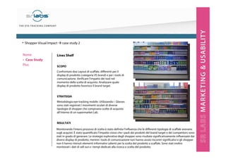 Lines Shelf
SCOPO
Confrontare due Layout di scaffale, differenti per il
display di prodotto (categoria VS brand) e per i tools di
comunicazione. Verificare l’impatto dei tool nel
momento della scelta di acquisto. Analizzare quale
display di prodotto favorisce il brand target.
STRATEGIA
Metodologia eye-tracking mobile. Utilizzando i Glasses
sono stati registrati i movimenti oculari di diverse
tipologie di shopper che compivano scelte di acquisto
all’interno di un supermarket Lab.
RISULTATI
• Shopper Visual Impact case study 2
Monitorando l’intero processo di scelta è stato definita l’influenza che le differenti tipologie di scaffale avevano
sugli acquisti. È stato quantificato l’impatto visivo che i pack dei prodotti del brand target e dei competitors sono
stati in grado di generare. Le strategie esplorative degli shopper sono risultate significativamente influenzate dai
diversi display di prodotto, mentre i tools di comunicazione non hanno avuto riscontri significativi e gli shopper
non li hanno ritenuti elementi informativi salienti per la scelta del prodotto a scaffale. Sono stati inoltre
monitorati i dati di sell out e i tempi dedicati alla ricerca e scelta del prodotto.
Nome
‣ Case Study
Plus
 