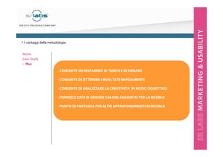 - CONSENTE UN RISPARMIO DI TEMPO E DI DENARO
- CONSENTE DI OTTENERE I RISULTATI RAPIDAMENTE
- CONSENTE DI ANALIZZARE LA CREATIVITA’ IN MODO OGGETTIVO
- FORNISCE DATI DI GRANDE VALORE AGGIUNTO PER LA RICERCA
- PUNTO DI PARTENZA PER ALTRI APPROFONDIMENTI DI RICERCA
• I vantaggi della metodologia
Nome
Case Study
‣ Plus
 