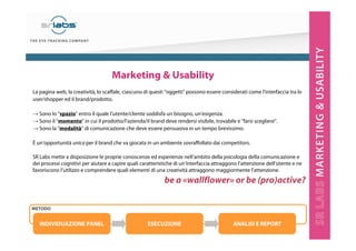 19
La pagina web, la creatività, lo scaffale, ciascuno di questi “oggetti” possono essere considerati come l’interfaccia tra lo
user/shopper ed il brand/prodotto.
→ Sono lo “spazio” entro il quale l’utente/cliente soddisfa un bisogno, un’esigenza.
→ Sono il “momento” in cui il prodotto/l’azienda/il brand deve rendersi visibile, trovabile e “farsi scegliere”.
→ Sono la “modalità” di comunicazione che deve essere persuasiva in un tempo brevissimo.
È un’opportunità unica per il brand che va giocata in un ambiente sovraffollato dai competitors.
SR Labs mette a disposizione le proprie conoscenze ed esperienze nell’ambito della psicologia della comunicazione e
dei processi cognitivi per aiutare a capire quali caratteristiche di un’interfaccia attraggono l’attenzione dell’utente e ne
favoriscono l’utilizzo e comprendere quali elementi di una creatività attraggono maggiormente l’attenzione.
be a «wallflower» or be (pro)active?
INDIVIDUAZIONE PANEL ESECUZIONE ANALISI E REPORT
Marketing & Usability
METODO
 