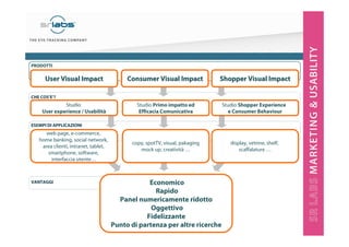 3
Economico
Rapido
Panel numericamente ridotto
Oggettivo
Fidelizzante
Punto di partenza per altre ricerche
web page, e-commerce,
home banking, social network,
area clienti, intranet, tablet,
smartphone, software,
interfaccia utente…
copy, spotTV, visual, pakaging
mock up, creatività …
display, vetrine, shelf,
scaffalature …
VANTAGGI
ESEMPI DI APPLICAZIONI
CHE COS’E’?
PRODOTTI
Studio
User experience / Usabilità
User Visual ImpactUser Visual Impact Consumer Visual ImpactConsumer Visual Impact ShopperShopper VisualVisual ImpactImpact
Studio Primo impatto ed
Efficacia Comunicativa
Studio Shopper Experience
e Consumer Behaviour
 