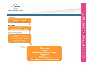 4
Economico
Rapido
Panel numericamente ridotto
Oggettivo
Fidelizzante
Punto di partenza per altre ricerche
web page, e-commerce,
home banking, social network,
area clienti, intranet, tablet,
smartphone, software,
interfaccia utente…
VANTAGGI
ESEMPI DI APPLICAZIONI
CHE COS’E’?
Studio
User experience / Usabilità
User Visual ImpactUser Visual Impact
PRODOTTO
 