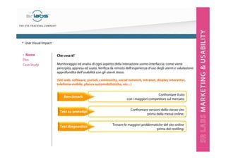 Che cosa è?
Monitoraggio ed analisi di ogni aspetto della interazione uomo-interfaccia: come viene
percepita, appresa ed usata. Verifica da remoto dell’esperienza d’uso degli utenti e valutazione
approfondita dell’usabilità con gli utenti stessi.
[Siti web, software, portali, community, social network, intranet, display interattivi,
telefonia mobile, plance automobilistiche, etc...]
Confrontare il sito
con i maggiori competitors sul mercato;
Confrontare versioni dello stesso sito
prima della messa online;
Trovare le maggiori problematiche del sito online
prima del restiling.
‣ Nome
Plus
Case Study
• User Visual Impact
Benchmark
Test su prototipi
Test diagnostico
 