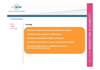 I vantaggi
- CONSENTE DI INDIVIDUARE EVENTUALI ERRORI DI USABILITA’
- CONSENTE DI PORVI RIMEDIO IN TEMPO REALE
- CONSENTE UN RISPARMIO DI TEMPO E DI DENARO
- GLI ERRORI SONO INDIVIDUATI DAGLI UTENTI OGGETTIVAMENTE
- CONSENTE DI MIGLIORARE L’ ESPERIENZA D’USO CON
CONSEGUENTE FIDELIZZAZIONE
Nome
‣ Plus
Case Study
• User Visual Impact
 