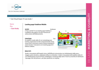 Landing page Vodafone Mobile
SCOPO Analizzare
il “look and feel” di una landing page Vodafone e
l’usabilità di tale pagina e di tutto il processo di
sottoscrizione dell’abbonamento.
STRATEGIA Test
di usabilità e studio della UX con metodologia eye-
tracking: registrazione di dati comportamentali, tempi,
mouse click e movimenti oculari di diverse tipologie di
utenti durante l’ interazione con la landing page ed il
telefono cellulare.
RISULTATI
Nome
Plus
‣ Case Study
Analisi e misurazione dell’impatto visivo e dell’efficacia comunicativa con individuazione delle aree a
maggior potere attrattivo, catalizzatori efficaci e/o distrattori. Analisi e misurazione dell’usabilità e della UX
con individuazione di punti di forza, di debolezza e resistenze degli utenti. Il test ha consentito di individuare
i passaggi critici del processo , per poter pianificare un restyling.
• User Visual Impact case study 1
 