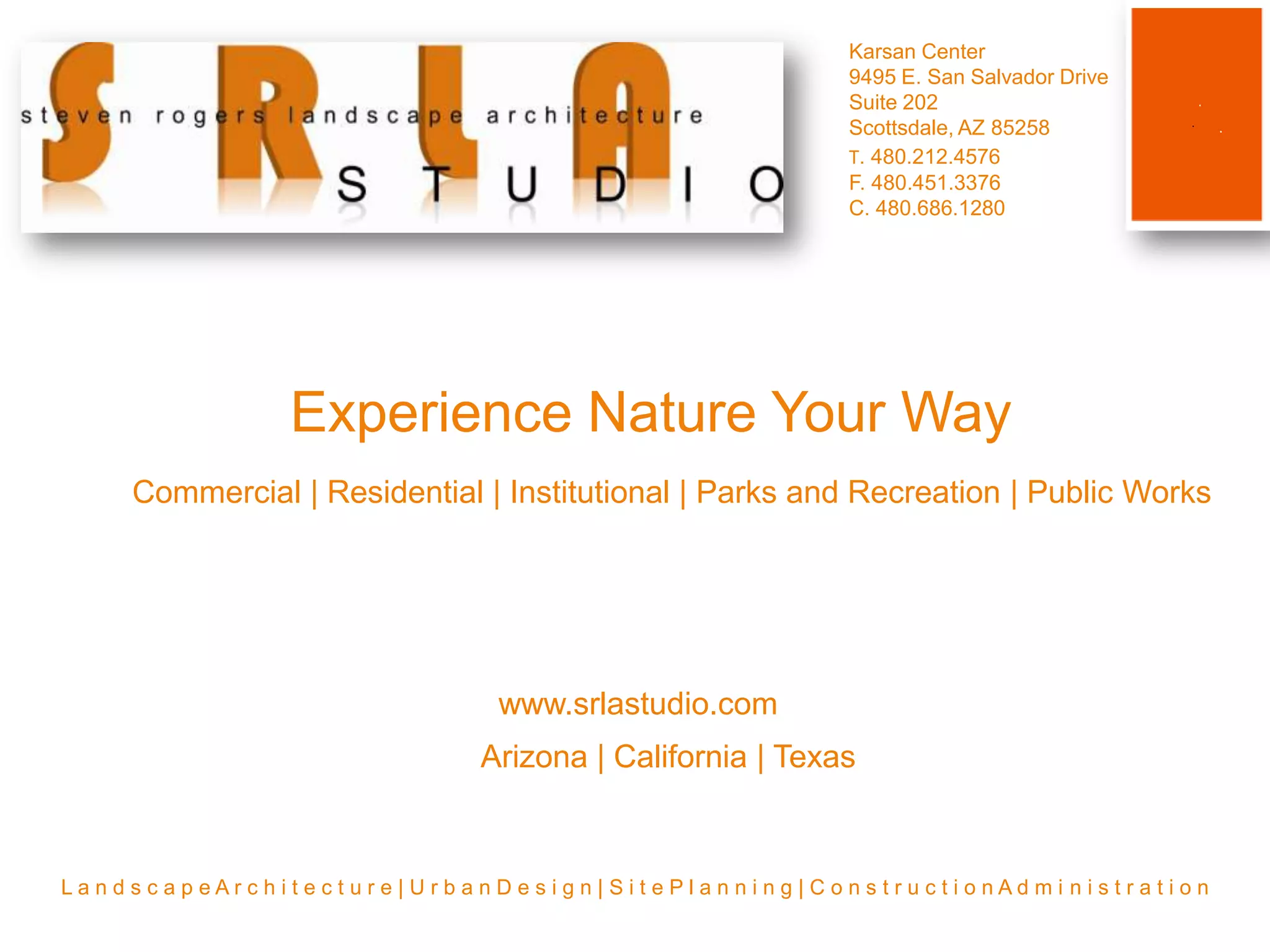 Karsan Center9495 E. San Salvador DriveSuite 202Scottsdale, AZ 85258T. 480.212.4576F. 480.451.3376C. 480.686.1280Experience Nature Your WayCommercial | Residential | Institutional | Parks and Recreation | Public Workswww.srlastudio.comArizona | California | TexasL a n d s c a p e A r c h i t e c t u r e | U r b a n D e s i g n | S i t e P l a n n i n g | C o n s t r u c t i o n A d m i n i s t r a t i o n