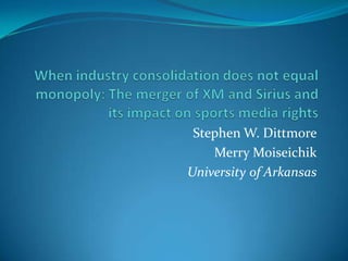 When industry consolidation does not equal monopoly: The merger of XM and Sirius and its impact on sports media rights Stephen W. Dittmore Merry Moiseichik University of Arkansas 