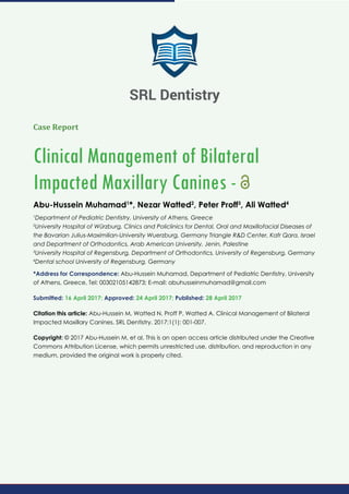 Case Report
Clinical Management of Bilateral
Impacted Maxillary Canines -
Abu-Hussein Muhamad1
*, Nezar Watted2
, Peter Proff3
, Ali Watted4
1
Department of Pediatric Dentistry, University of Athens, Greece
2
University Hospital of Würzburg, Clinics and Policlinics for Dental, Oral and Maxillofacial Diseases of
the Bavarian Julius-Maximilian-University Wuerzburg, Germany Triangle R&D Center, Kafr Qara, Israel
and Department of Orthodontics, Arab American University, Jenin, Palestine
3
University Hospital of Regensburg, Department of Orthodontics, University of Regensburg, Germany
4
Dental school University of Regensburg, Germany
*Address for Correspondence: Abu-Hussein Muhamad, Department of Pediatric Dentistry, University
of Athens, Greece, Tel: 00302105142873; E-mail: abuhusseinmuhamad@gmail.com
Submitted: 16 April 2017; Approved: 24 April 2017; Published: 28 April 2017
Citation this article: Abu-Hussein M, Watted N, Proff P, Watted A. Clinical Management of Bilateral
Impacted Maxillary Canines. SRL Dentistry. 2017;1(1): 001-007.
Copyright: © 2017 Abu-Hussein M, et al. This is an open access article distributed under the Creative
Commons Attribution License, which permits unrestricted use, distribution, and reproduction in any
medium, provided the original work is properly cited.
SRL Dentistry
 