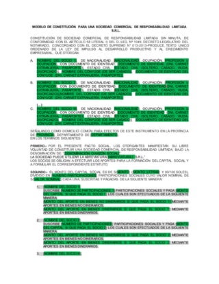 MODELO DE CONSTITUCIÓN PARA UNA SOCIEDAD COMERCIAL DE RESPONSABILIDAD LIMITADA
S.R.L.
CONSTITUCIÓN DE SOCIEDAD COMERCIAL DE RESPONSABILIDAD LIMITADA SIN MINUTA, DE
CONFORMIDAD CON EL ARTÍCULO 58 LITERAL I) DEL D. LEG. Nº 1049, DECRETO LEGISLATIVO DEL
NOTARIADO, CONCORDADO CON EL DECRETO SUPREMO N° 013-2013-PRODUCE, TEXTO UNICO
ORDENADO DE LA LEY DE IMPULSO AL DESARROLLO PRODUCTIVO Y AL CRECIMIENTO
EMPRESARIAL, QUE OTORGAN:
A. [NOMBRE DEL SOCIO 1], DE NACIONALIDAD: [NACIONALIDAD], OCUPACIÓN: [PROFESIÓN U
OCUPACIÓN], CON DOCUMENTO DE IDENTIDAD: [DOCUMENTO DE IDENTIDAD (DNI, CARNET
EXTRANJERÍA, PASAPORTE)], ESTADO CIVIL: [ESTADO CIVIL (SOLTERO, CASADO, VIUDA,
DIVORCIADO)], [NOMBRE DEL CÓNYUGE (DE SER CASADO)], [DOCUMENTO DE IDENTIDAD DEL
CÓNYUGE (DNI, CARNET EXTRANJERÍA, PASAPORTE)],
B. [NOMBRE DEL SOCIO 2], DE NACIONALIDAD: [NACIONALIDAD], OCUPACIÓN: [PROFESIÓN U
OCUPACIÓN], CON DOCUMENTO DE IDENTIDAD: [DOCUMENTO DE IDENTIDAD(DNI, CARNET
EXTRANJERÍA, PASAPORTE)], ESTADO CIVIL: [ESTADO CIVIL (SOLTERO, CASADO, VIUDA,
DIVORCIADO)],[NOMBRE DEL CÓNYUGE (DE SER CASADO)], [DOCUMENTO DE IDENTIDAD DEL
CÓNYUGE (DNI, CARNET EXTRANJERÍA, PASAPORTE)],
(…)
C. [NOMBRE DEL SOCIO N], DE NACIONALIDAD: [NACIONALIDAD], OCUPACIÓN: [PROFESIÓN U
OCUPACIÓN], CON DOCUMENTO DE IDENTIDAD: [DOCUMENTO DE IDENTIDAD (DNI, CARNET
EXTRANJERÍA, PASAPORTE)], ESTADO CIVIL: [ESTADO CIVIL (SOLTERO, CASADO, VIUDA,
DIVORCIADO)], [NOMBRE DEL CÓNYUGE (DE SER CASADO)], [DOCUMENTO DE IDENTIDAD DEL
CÓNYUGE (DNI, CARNET EXTRANJERÍA, PASAPORTE)],
SEÑALANDO COMO DOMICILIO COMÚN PARA EFECTOS DE ESTE INSTRUMENTO EN LA PROVINCIA
DE [PROVINCIA], DEPARTAMENTO DE [DEPARTAMENTO].
EN LOS TÉRMINOS SIGUIENTES:
PRIMERO.- POR EL PRESENTE PACTO SOCIAL, LOS OTORGANTES MANIFIESTAN SU LIBRE
VOLUNTAD DE CONSTITUIR UNA SOCIEDAD COMERCIAL DE RESPONSABILIDAD LIMITADA, BAJO LA
DENOMINACIÓN DE: “[DENOMINACIÓN O RAZÓN SOCIAL]".
LA SOCIEDAD PUEDE UTILIZAR LA ABREVIATURA“[ABREVIATURA.] S.R.L.”
LOS SOCIOS SE OBLIGAN A EFECTUAR LOS APORTES PARA LA FORMACIÓN DEL CAPITAL SOCIAL Y
A FORMULAR EL CORRESPONDIENTE ESTATUTO.
SEGUNDO.- EL MONTO DEL CAPITAL SOCIAL ES DE S/[MONTO] ([MONTO_LETRAS] Y 00/100 SOLES),
DIVIDIDO EN [NUMERO PARTICIPACIONES] PARTICIPACIONES SOCIALES CUYO VALOR NOMINAL DE
S/[VALOR NOMINAL] CADA UNA, SUSCRITAS Y PAGADAS DE LA SIGUIENTE MANERA:
1. [NOMBRE DEL SOCIO 1]
SUSCRIBE [NUMERO DE PARTICIPACIONES 1] PARTICIPACIONES SOCIALES Y PAGA [MONTO
DEL CAPITAL S/ QUE PAGA EL SOCIO 1] LOS CUALES SON EFECTUADOS DE LA SIGUIENTE
MANERA:
[MONTO DEL APORTE EN BIENES NO DINERARIOS S/ QUE PAGA EL SOCIO 1] MEDIANTE
APORTES EN BIENES NO DINERARIOS.
[MONTO DEL APORTE EN BIENES DINERARIOS S/ QUE PAGA EL SOCIO 1] MEDIANTE
APORTES EN BIENES DINERARIOS.
2. [NOMBRE DEL SOCIO 2]
SUSCRIBE [NUMERO DE PARTICIPACIONES] PARTICIPACIONES SOCIALES Y PAGA [MONTO
DEL CAPITAL S/ QUE PAGA EL SOCIO 2] LOS CUALES SON EFECTUADOS DE LA SIGUIENTE
MANERA:
[MONTO DEL APORTE EN BIENES NO DINERARIOS S/ QUE PAGA EL SOCIO 2] MEDIANTE
APORTES EN BIENES NO DINERARIOS.
[MONTO DEL APORTE EN BIENES DINERARIOS S/ QUE PAGA EL SOCIO 2] MEDIANTE
APORTES EN BIENES DINERARIOS.
3. [NOMBRE DEL SOCIO N],
 