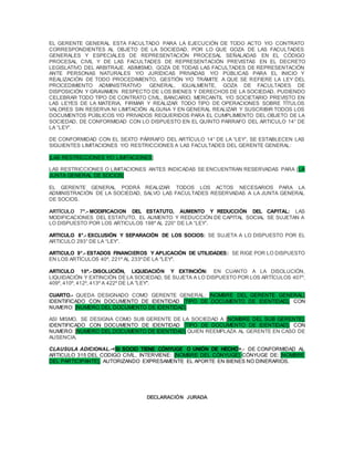 EL GERENTE GENERAL ESTA FACULTADO PARA LA EJECUCIÓN DE TODO ACTO Y/O CONTRATO
CORRESPONDIENTES AL OBJETO DE LA SOCIEDAD, POR LO QUE GOZA DE LAS FACULTADES
GENERALES Y ESPECIALES DE REPRESENTACIÓN PROCESAL SEÑALADAS EN EL CÓDIGO
PROCESAL CIVIL Y DE LAS FACULTADES DE REPRESENTACIÓN PREVISTAS EN EL DECRETO
LEGISLATIVO DEL ARBITRAJE. ASIMISMO, GOZA DE TODAS LAS FACULTADES DE REPRESENTACIÓN
ANTE PERSONAS NATURALES Y/O JURÍDICAS PRIVADAS Y/O PÚBLICAS PARA EL INICIO Y
REALIZACIÓN DE TODO PROCEDIMIENTO, GESTIÓN Y/O TRÁMITE A QUE SE REFIERE LA LEY DEL
PROCEDIMIENTO ADMINISTRATIVO GENERAL. IGUALMENTE, GOZA DE FACULTADES DE
DISPOSICIÓN Y GRAVAMEN RESPECTO DE LOS BIENES Y DERECHOS DE LA SOCIEDAD, PUDIENDO
CELEBRAR TODO TIPO DE CONTRATO CIVIL, BANCARIO, MERCANTIL Y/O SOCIETARIO PREVISTO EN
LAS LEYES DE LA MATERIA, FIRMAR Y REALIZAR TODO TIPO DE OPERACIONES SOBRE TÍTULOS
VALORES SIN RESERVA NI LIMITACIÓN ALGUNA Y EN GENERAL REALIZAR Y SUSCRIBIR TODOS LOS
DOCUMENTOS PÚBLICOS Y/O PRIVADOS REQUERIDOS PARA EL CUMPLIMIENTO DEL OBJETO DE LA
SOCIEDAD, DE CONFORMIDAD CON LO DISPUESTO EN EL QUINTO PARRAFO DEL ARTICULO 14° DE
LA “LEY”.
DE CONFORMIDAD CON EL SEXTO PÁRRAFO DEL ARTÍCULO 14° DE LA “LEY”, SE ESTABLECEN LAS
SIGUIENTES LIMITACIONES Y/O RESTRICCIONES A LAS FACULTADES DEL GERENTE GENERAL:
[LAS RESTRICCIONES Y/O LIMITACIONES]
LAS RESTRICCIONES O LIMITACIONES ANTES INDICADAS SE ENCUENTRAN RESERVADAS PARA [LA
JUNTA GENERAL DE SOCIOS]
EL GERENTE GENERAL PODRÁ REALIZAR TODOS LOS ACTOS NECESARIOS PARA LA
ADMINISTRACIÓN DE LA SOCIEDAD, SALVO LAS FACULTADES RESERVADAS A LA JUNTA GENERAL
DE SOCIOS.
ARTÍCULO 7°.- MODIFICACION DEL ESTATUTO, AUMENTO Y REDUCCIÓN DEL CAPITAL: LAS
MODIFICACIONES DEL ESTATUTO, EL AUMENTO Y REDUCCIÓN DE CAPITAL SOCIAL SE SUJETAN A
LO DISPUESTO POR LOS ARTICULOS 198º AL 220° DE LA “LEY”.
ARTICULO 8°.- EXCLUSIÓN Y SEPARACIÓN DE LOS SOCIOS: SE SUJETA A LO DISPUESTO POR EL
ARTICULO 293° DE LA “LEY”.
ARTICULO 9°.- ESTADOS FINANCIEROS Y APLICACIÓN DE UTILIDADES: SE RIGE POR LO DISPUESTO
EN LOS ARTÍCULOS 40º, 221º AL 233ºDE LA "LEY".
ARTICULO 10º.- DISOLUCIÓN, LIQUIDACIÓN Y EXTINCIÓN: EN CUANTO A LA DISOLUCIÓN,
LIQUIDACIÓN Y EXTINCIÓN DE LA SOCIEDAD, SE SUJETA A LO DISPUESTO POR LOS ARTÍCULOS 407º,
409º, 410º, 412º, 413º A 422º DE LA "LEY".
CUARTO.- QUEDA DESIGNADO COMO GERENTE GENERAL: [NOMBRE DEL GERENTE GENERAL]
IDENTIFICADO CON DOCUMENTO DE IDENTIDAD [TIPO DE DOCUMENTO DE IDENTIDAD], CON
NUMERO: [NUMERO DEL DOCUMENTO DE IDENTIDAD]
ASI MISMO, SE DESIGNA COMO SUB GERENTE DE LA SOCIEDAD A [NOMBRE DEL SUB GERENTE],
IDENTIFICADO CON DOCUMENTO DE IDENTIDAD [TIPO DE DOCUMENTO DE IDENTIDAD], CON
NUMERO: [NUMERO DEL DOCUMENTO DE IDENTIDAD] QUIEN REEMPLAZA AL GERENTE EN CASO DE
AUSENCIA.
CLAUSULA ADICIONAL.-<SI SOCIO TIENE CÓNYUGE O UNIÓN DE HECHO>.- DE CONFORMIDAD AL
ARTICULO 315 DEL CODIGO CIVIL, INTERVIENE: [NOMBRE DEL CÓNYUGE] CÓNYUGE DE: [NOMBRE
DEL PARTICIPANTE], AUTORIZANDO EXPRESAMENTE EL APORTE EN BIENES NO DINERARIOS.
DECLARACIÓN JURADA
 