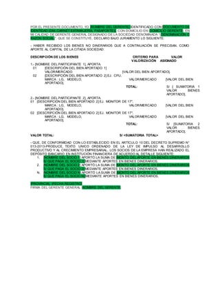 POR EL PRESENTE DOCUMENTO, YO [NOMBRE DEL GERENTE] IDENTIFICADO CON [DOCUMENTO DE
IDENTIDAD (DNI,CARNET EXTRANJERIA, PASAPORTE)], CON DOMICILIO EN |DOMICILIO GERENTE|, EN
MI CALIDAD DE GERENTE GENERAL DESIGNADO DE LA SOCIEDAD DENOMINADA “|DENOMINACIÓN O
RAZÓN SOCIAL|”, QUE SE CONSTITUYE, DECLARO BAJO JURAMENTO LO SIGUIENTE:
- HABER RECIBIDO LOS BIENES NO DINERARIOS QUE A CONTINUACIÓN SE PRECISAN, COMO
APORTE AL CAPITAL DE LA CITADA SOCIEDAD:
DESCRIPCIÓN DE LOS BIENES CRITERIO PARA VALOR
VALORIZACIÓN ASIGNADO
1.- [NOMBRE DEL PARTICIPANTE 1], APORTA:
01 [DESCRIPCIÓN DEL BIEN APORTADO 1]
VALOR/MERCADO [VALOR DEL BIEN APORTADO].
02 [DESCRIPCIÓN DEL BIEN APORTADO 2] EJ. CPU,
MARCA : LG, MODELO, VALOR/MERCADO [VALOR DEL BIEN
APORTADO].
TOTAL: S/ [ SUMATORIA 1
VALOR BIENES
APORTADO].
2.- [NOMBRE DEL PARTICIPANTE 2], APORTA:
01 [DESCRIPCIÓN DEL BIEN APORTADO 2] EJ. MONITOR DE 17",
MARCA : LG, MODELO, VALOR/MERCADO [VALOR DEL BIEN
APORTADO].
02 [DESCRIPCIÓN DEL BIEN APORTADO 2] EJ. MONITOR DE 17",
MARCA : LG, MODELO, VALOR/MERCADO [VALOR DEL BIEN
APORTADO].
TOTAL: S/ [SUMATORIA 2
VALOR BIENES
APORTADO].
VALOR TOTAL: S/ <SUMATORIA TOTAL>
- QUE, DE CONFORMIDAD CON LO ESTABLECIDO EN EL ARTÍCULO 10 DEL DECRETO SUPREMO N°
013-2013-PRODUCE, TEXTO UNICO ORDENADO DE LA LEY DE IMPULSO AL DESARROLLO
PRODUCTIVO Y AL CRECIMIENTO EMPRESARIAL, LOS SOCIOS DE LA EMPRESA HAN REALIZADO EL
DEPÓSITO BANCARIO EN INSTITUCIÓN FINANCIERA DE ACUERDO AL DETALLE SIGUIENTE:
1. [NOMBRE DEL SOCIO 1] APORTÓ LA SUMA DE [MONTO DEL APORTE EN BIENES DINERARIOS
S/ QUE PAGA EL SOCIO 1] MEDIANTE APORTES EN BIENES DINERARIOS.
2. [NOMBRE DEL SOCIO 2] APORTÓ LA SUMA DE [MONTO DEL APORTE EN BIENES DINERARIOS
S/ QUE PAGA EL SOCIO 2] MEDIANTE APORTES EN BIENES DINERARIOS.
N. [NOMBRE DEL SOCIO N] APORTÓ LA SUMA DE [MONTO DEL APORTE EN BIENES DINERARIOS
S/ QUE PAGA EL SOCIO N] MEDIANTE APORTES EN BIENES DINERARIOS.
|PROVINCIA|, |FECHA REGISTRO|
FIRMA DEL GERENTE GENERAL |NOMBRE DEL GERENTE|
 