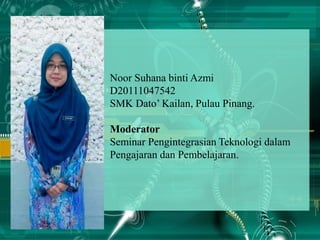 Noor Suhana binti Azmi
D20111047542
SMK Dato’ Kailan, Pulau Pinang.
Moderator
Seminar Pengintegrasian Teknologi dalam
Pengajaran dan Pembelajaran.
 
