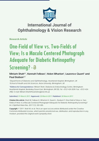 Research Article
One-Field of View vs. Two-Fields of
View; Is a Macula Centered Photograph
Adequate for Diabetic Retinopathy
Screening?-
Mirriam Shah¹*, Hannah Fellows¹, Helen Wharton¹, Laurence Quant¹ and
Paul Dodson1,2
¹Departments of Diabetes and Ophthalmology, Heartlands Hospital, Birmingham, UK
²School of Health and Life Sciences, Aston University, Birmingham, UK
*Address for Correspondence: Mirriam Shah, Diabetes & Endocrinology Centre, Birmingham
Heartlands Hospital, Bordesley Green East, Birmingham, B9 5SS, Tel: +0121-424-2039; Fax: +0121-424-
2982; E-mail: Mirriam.Shah@heartofengland.nhs.uk
Submitted: 01 March 2017; Approved: 20 March 2017; Published: 28 March 2017
Citation this article: Shah M, Fellows H, Wharton H, Quant L, Dodson P. One-Field of View vs. Two-
Fields of View; Is a Macula Centered Photograph Adequate for Diabetic Retinopathy Screening?.
Int J Ophthal Vision Res. 2017;1(1): 001-005.
Copyright: © 2017 Shah M, et al. This is an open access article distributed under the Creative
Commons Attribution License, which permits unrestricted use, distribution, and reproduction in any
medium, provided the original work is properly cited.
International Journal of
Ophthalmology & Vision Research
 