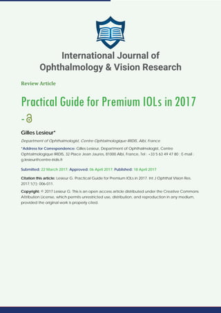 Review Article
Practical Guide for Premium IOLs in 2017
-
Gilles Lesieur*
Department of Ophthalmologist, Centre Ophtalmologique IRIDIS, Albi, France
*Address for Correspondence: Gilles Lesieur, Department of Ophthalmologist, Centre
Ophtalmologique IRIDIS, 32 Place Jean Jaures, 81000 Albi, France, Tel : +33 5 63 49 47 80 ; E-mail :
g.lesieur@centre-iridis.fr
Submitted: 22 March 2017; Approved: 06 April 2017; Published: 18 April 2017
Citation this article: Lesieur G. Practical Guide for Premium IOLs in 2017. Int J Ophthal Vision Res.
2017;1(1): 006-011.
Copyright: © 2017 Lesieur G. This is an open access article distributed under the Creative Commons
Attribution License, which permits unrestricted use, distribution, and reproduction in any medium,
provided the original work is properly cited.
International Journal of
Ophthalmology & Vision Research
 
