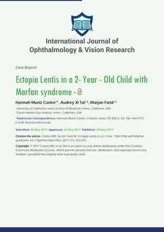 Case Report
Ectopia Lentis in a 2- Year - Old Child with
Marfan syndrome-
Hannah Muniz Castro1
*, Audrey Xi Tai1,2
, Marjan Farid1,2
1
University of California, Irvine School of Medicine, Irvine, California, USA
2
Gavin Herbert Eye Institute, Irvine, California, USA
*Address for Correspondence: Hannah Muniz Castro, 3 Exeter, Irvine CA 92612; Tel: 760- 464-4773;
E-mail: hmunizca@uci.edu
Submitted: 05 May 2017; Approved: 24 May 2017; Published: 29 May 2017
Citation this article: Castro HM, Tai AX, Farid M. Ectopia Lentis in a 2- Year - Old Child with Marfan
syndrome. Int J Ophthal Vision Res. 2017;1(1): 012-015.
Copyright: © 2017 Castro HM, et al. This is an open access article distributed under the Creative
Commons Attribution License, which permits unrestricted use, distribution, and reproduction in any
medium, provided the original work is properly cited.
International Journal of
Ophthalmology & Vision Research
 