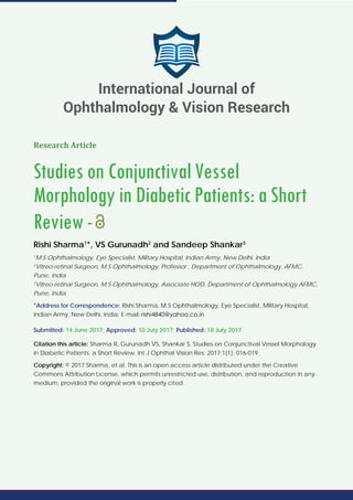 Research Article
Studies on Conjunctival Vessel
Morphology in Diabetic Patients: a Short
Review-
Rishi Sharma1
*, VS Gurunadh2
and Sandeep Shankar3
1
M.S Ophthalmology, Eye Specialist, Military Hospital, Indian Army, New Delhi, India
2
Vitreo-retinal Surgeon, M.S Ophthalmology, Professor , Department of Ophthalmology, AFMC,
Pune, India
3
Vitreo-retinal Surgeon, M.S Ophthalmology, Associate HOD, Department of Ophthalmology AFMC,
Pune, India
*Address for Correspondence: Rishi Sharma, M.S Ophthalmology, Eye Specialist, Military Hospital,
Indian Army, New Delhi, India, E-mail:
Submitted: 14 June 2017; Approved: 10 July 2017; Published: 18 July 2017
Citation this article: Sharma R, Gurunadh VS, Shankar S. Studies on Conjunctival Vessel Morphology
in Diabetic Patients: a Short Review. Int J Ophthal Vision Res. 2017;1(1): 016-019.
Copyright: © 2017 Sharma, et al. This is an open access article distributed under the Creative
Commons Attribution License, which permits unrestricted use, distribution, and reproduction in any
medium, provided the original work is properly cited.
International Journal of
Ophthalmology & Vision Research
 