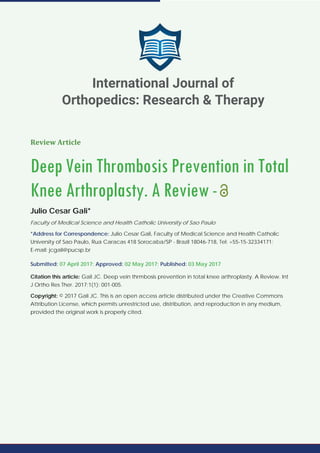 Review Article
Deep Vein Thrombosis Prevention in Total
Knee Arthroplasty. A Review-
Julio Cesar Gali*
Faculty of Medical Science and Health Catholic University of Sao Paulo
*Address for Correspondence: Julio Cesar Gali, Faculty of Medical Science and Health Catholic
University of Sao Paulo, Rua Caracas 418 Sorocaba/SP - Brazil 18046-718, Tel: +55-15-32334171;
E-mail: jcgali@pucsp.br
Submitted: 07 April 2017; Approved: 02 May 2017; Published: 03 May 2017
Citation this article: Gali JC. Deep vein thrmbosis prevention in total knee arthroplasty. A Review. Int
J Ortho Res Ther. 2017;1(1): 001-005.
Copyright: © 2017 Gali JC. This is an open access article distributed under the Creative Commons
Attribution License, which permits unrestricted use, distribution, and reproduction in any medium,
provided the original work is properly cited.
International Journal of
Orthopedics: Research & Therapy
 