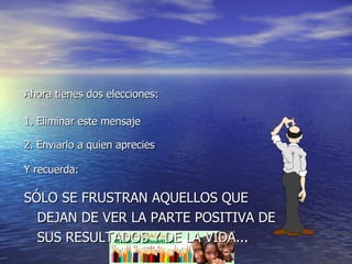 Ahora tienes dos elecciones: 1. Eliminar este mensaje 2. Enviarlo a quien aprecies Y recuerda: SÓLO SE FRUSTRAN AQUELLOS QUE DEJAN DE VER LA PARTE POSITIVA DE SUS RESULTADOS Y DE LA VIDA... 