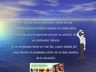 Había tenido varios destinos y varios de sus colaboradores le habían seguido en todos ellos. La razón de que le siguieran era por su actitud: era un motivador natural. Si un empleado tenía un mal día, Lopez estaba ahí para decirle al empleado cómo ver el lado positivo de la situación. 