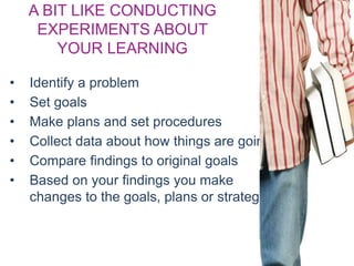 A BIT LIKE CONDUCTING
EXPERIMENTS ABOUT
YOUR LEARNING
• Identify a problem
• Set goals
• Make plans and set procedures
• Collect data about how things are going
• Compare findings to original goals
• Based on your findings you make
changes to the goals, plans or strategies
 