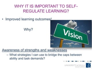 WHY IT IS IMPORTANT TO SELF-
REGULATE LEARNING?
• Improved learning outcomes!
Why?
Awareness of strengths and weaknesses
– What strategies I can use to bridge the caps between
ability and task demands?
 