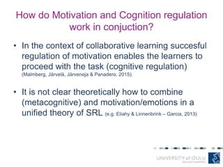How do Motivation and Cognition regulation
work in conjuction?
• In the context of collaborative learning succesful
regulation of motivation enables the learners to
proceed with the task (cognitive regulation)
(Malmberg, Järvelä, Järvenoja & Panadero, 2015).
• It is not clear theoretically how to combine
(metacognitive) and motivation/emotions in a
unified theory of SRL (e.g. Eliahy & Linnenbrink – Garcia, 2013)
 