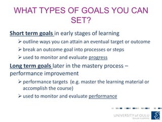 WHAT TYPES OF GOALS YOU CAN
SET?
Short term goals in early stages of learning
outline ways you can attain an eventual target or outcome
break an outcome goal into processes or steps
used to monitor and evaluate progress
Long term goals later in the mastery process –
performance improvement
performance targets (e.g. master the learning material or
accomplish the course)
used to monitor and evaluate performance
 