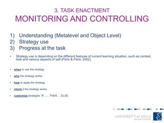 3. TASK ENACTMENT
MONITORING AND CONTROLLING
1) Understanding (Metalevel and Object Level)
2) Strategy use
3) Progress at the task
• Strategy use is depending on the different features of current learning situation, such as context,
task and various aspects of self (Paris & Paris, 2002).
• when to use the strategy
• why the strategy works
• how to apply the strategy
• check if the strategy works
• customize strategies IF……THEN…..ELSE
 