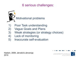 6 serious challenges:
Motivational problems
1) Poor Task understanding
2) Vague Goals and Plans
3) Weak strategies (or strategy choices)
4) Lack of monitoring
5) Inaccurate self-evaluation
Hadwin, 2009; Järvelä & Järvenoja
2010
 