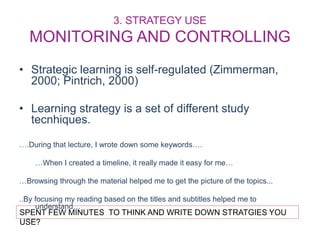 3. STRATEGY USE
MONITORING AND CONTROLLING
• Strategic learning is self-regulated (Zimmerman,
2000; Pintrich, 2000)
• Learning strategy is a set of different study
tecnhiques.
….During that lecture, I wrote down some keywords….
…When I created a timeline, it really made it easy for me…
…Browsing through the material helped me to get the picture of the topics...
..By focusing my reading based on the titles and subtitles helped me to
understand…
SPENT FEW MINUTES TO THINK AND WRITE DOWN STRATGIES YOU
USE?
 