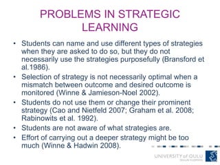 PROBLEMS IN STRATEGIC
LEARNING
• Students can name and use different types of strategies
when they are asked to do so, but they do not
necessarily use the strategies purposefully (Bransford et
al.1986).
• Selection of strategy is not necessarily optimal when a
mismatch between outcome and desired outcome is
monitored (Winne & Jamieson-Noel 2002).
• Students do not use them or change their prominent
strategy (Cao and Nietfeld 2007; Graham et al. 2008;
Rabinowits et al. 1992).
• Students are not aware of what strategies are.
• Effort of carrying out a deeper strategy might be too
much (Winne & Hadwin 2008).
 