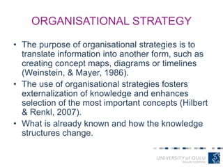 ORGANISATIONAL STRATEGY
• The purpose of organisational strategies is to
translate information into another form, such as
creating concept maps, diagrams or timelines
(Weinstein, & Mayer, 1986).
• The use of organisational strategies fosters
externalization of knowledge and enhances
selection of the most important concepts (Hilbert
& Renkl, 2007).
• What is already known and how the knowledge
structures change.
 