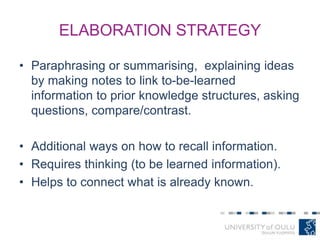 ELABORATION STRATEGY
• Paraphrasing or summarising, explaining ideas
by making notes to link to-be-learned
information to prior knowledge structures, asking
questions, compare/contrast.
• Additional ways on how to recall information.
• Requires thinking (to be learned information).
• Helps to connect what is already known.
 