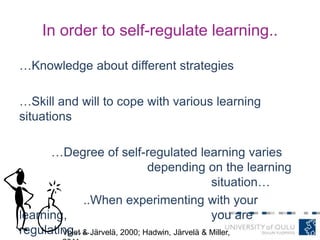 In order to self-regulate learning..
…Knowledge about different strategies
…Skill and will to cope with various learning
situations
…Degree of self-regulated learning varies
depending on the learning
situation…
..When experimenting with your
learning, you are
regulating….Volet & Järvelä, 2000; Hadwin, Järvelä & Miller,
 