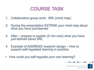 COURSE TASK
1. Collaborative group work: SRL (mind map)
2. During the presentation EXTEND your mind map about
what you have just learned
3. After – prepare to explain (5 min max) what you have
just learned about SRL
4. Example of ADDRESS research design – How to
support self-regulated learning in practise.
• How could you self-regulate your own learning?
 