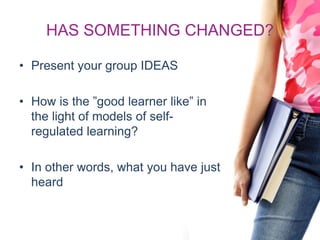 HAS SOMETHING CHANGED?
• Present your group IDEAS
• How is the ”good learner like” in
the light of models of self-
regulated learning?
• In other words, what you have just
heard
 