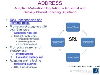 ADDRESS
Adaptive Motivation Regulation in Individual and
Socially Shared Learning Situations
• Task undesrtanding and
learning goals.
• Prompting strategy use with
cognitive tools
– Structured note tool
– Highlight with labels
• Important information
• Interesting detail
• I don´t understand
• Prompting awarenes of
strategy use
1. Understanding
2. Evaluating strategy use
• Adapting and reflecting
– Reflecting studying
– RLQ Questionnaire
1.TASK
UNDERSTANDING
2. PLANNING AND
GOAL SETTING
3. STRATEGY USE
3. ADAPTING AND
REFLECTING
SRL
 