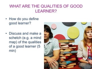 WHAT ARE THE QUALITIES OF GOOD
LEARNER?
• How do you define
good learner?
• Discuss and make a
schetch (e.g. a mind
map) of the qualities
of a good learner (5
min)
 