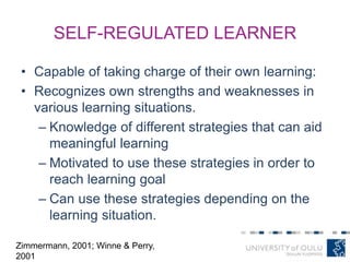 SELF-REGULATED LEARNER
• Capable of taking charge of their own learning:
• Recognizes own strengths and weaknesses in
various learning situations.
– Knowledge of different strategies that can aid
meaningful learning
– Motivated to use these strategies in order to
reach learning goal
– Can use these strategies depending on the
learning situation.
Zimmermann, 2001; Winne & Perry,
2001
 