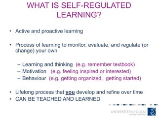 WHAT IS SELF-REGULATED
LEARNING?
• Active and proactive learning
• Process of learning to monitor, evaluate, and regulate (or
change) your own
– Learning and thinking (e.g. remember textbook)
– Motivation (e.g. feeling inspired or interested)
– Behaviour (e.g. getting organized, getting started)
• Lifelong process that you develop and refine over time
• CAN BE TEACHED AND LEARNED
 